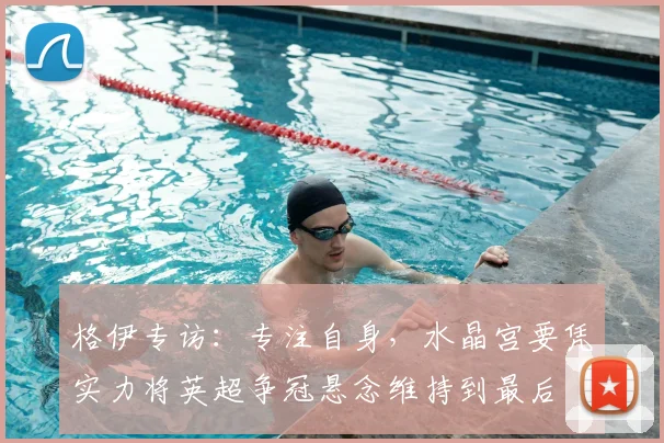 格伊专访:专注自身,水晶宫要凭实力将英超争冠悬念维持到最后