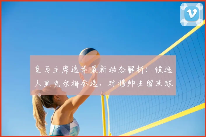 皇马主席选举最新动态解析：候选人里克尔梅参选，对穆帅去留及球队未来有何影响？