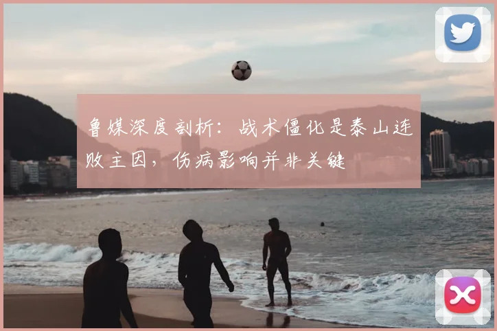 鲁媒深度剖析：战术僵化是泰山连败主因，伤病影响并非关键