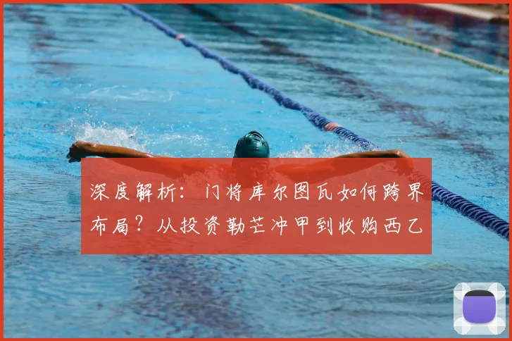 深度解析：门将库尔图瓦如何跨界布局？从投资勒芒冲甲到收购西乙球队的商业逻辑
