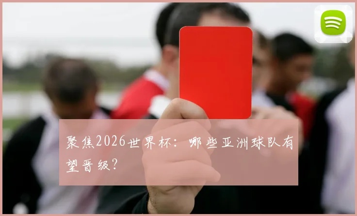 聚焦2026世界杯：哪些亚洲球队有望晋级？