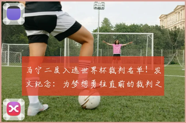 马宁二度入选世界杯裁判名单！发文纪念：为梦想勇往直前的裁判之路